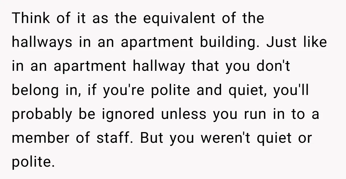 Think of it as the equivalent of the hallways in an apartment building. Just like in an apartment hallway that you don't belong in, if you're polite and quiet, you'll...
