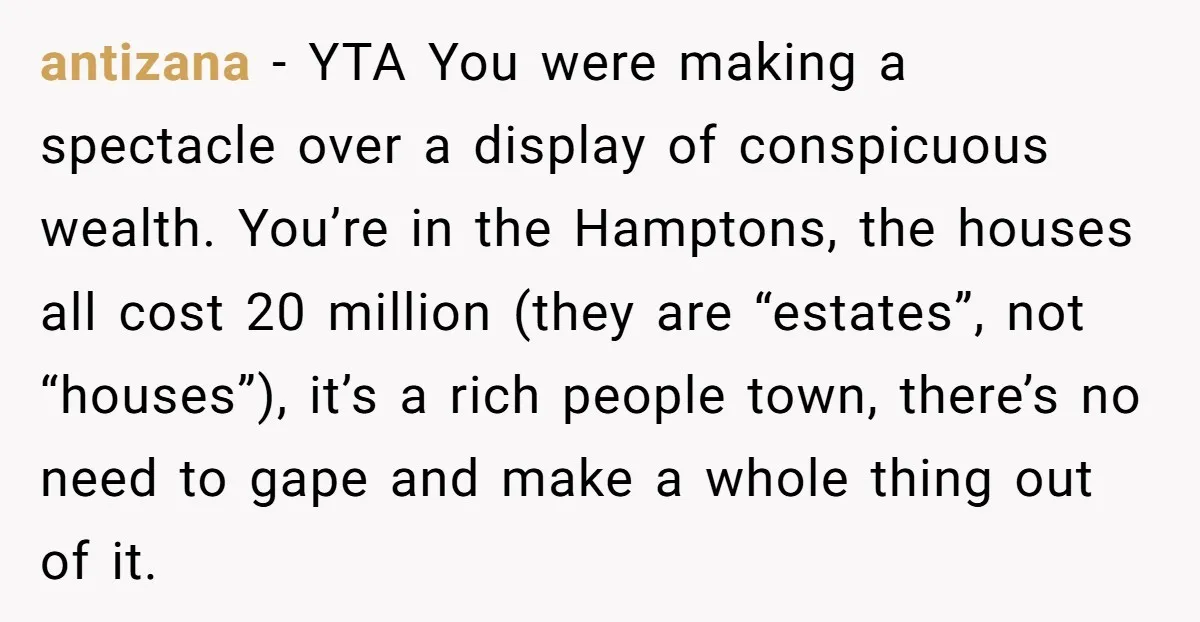 antizana − YTA You were making a spectacle over a display of conspicuous wealth. You’re in the Hamptons, the houses all cost 20 million (they are “estates”, not “houses”), it’s...