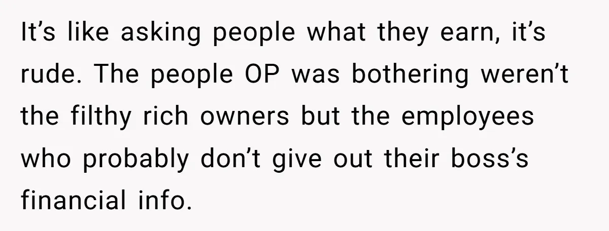 It’s like asking people what they earn, it’s rude. The people OP was bothering weren’t the filthy rich owners but the employees who probably don’t give out their boss’s financial...