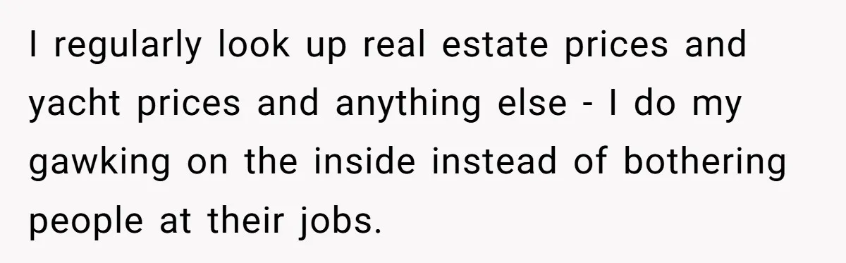 I regularly look up real estate prices and yacht prices and anything else - I do my gawking on the inside instead of bothering people at their jobs.