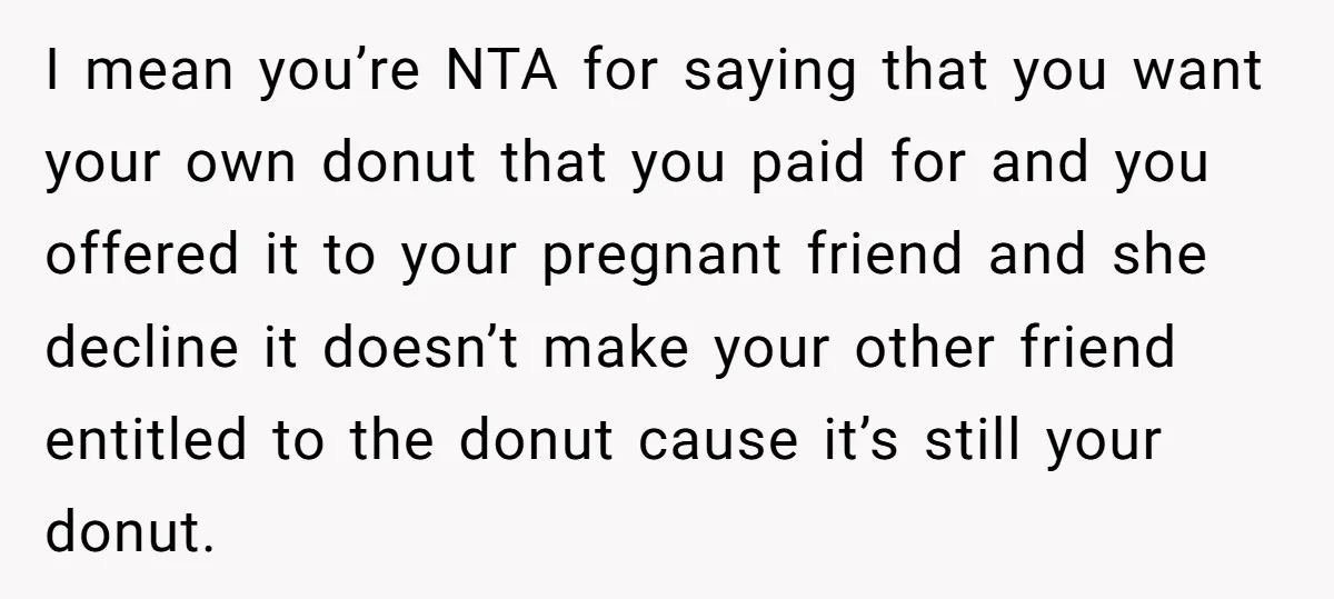 I mean you’re NTA for saying that you want your own donut that you paid for and you offered it to your pregnant friend and she decline it doesn’t make...
