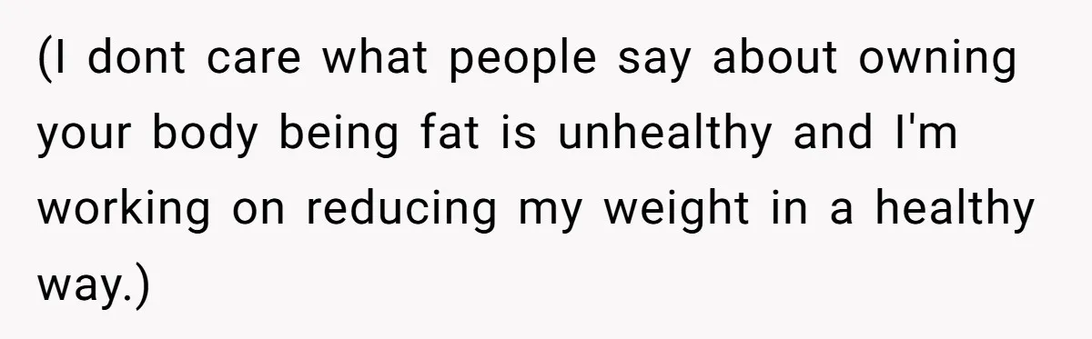 (I dont care what people say about owning your body being fat is unhealthy and I'm working on reducing my weight in a healthy way.)