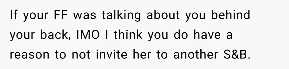 If your FF was talking about you behind your back, IMO I think you do have a reason to not invite her to another S&B.