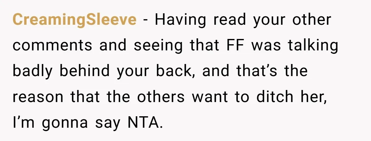 CreamingSleeve − Having read your other comments and seeing that FF was talking badly behind your back, and that’s the reason that the others want to ditch her, I’m gonna...