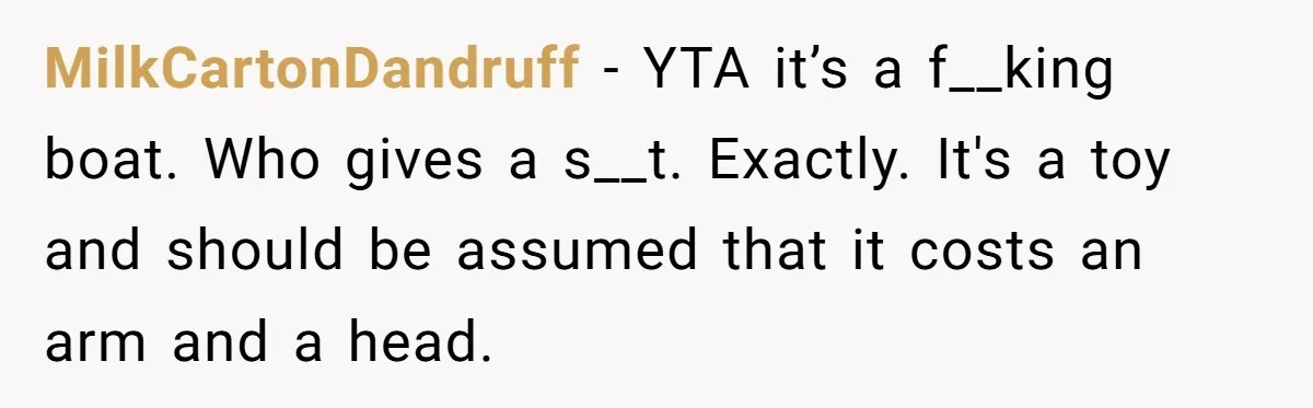 MilkCartonDandruff − YTA it’s a f__king boat. Who gives a s__t. Exactly. It's a toy and should be assumed that it costs an arm and a head.