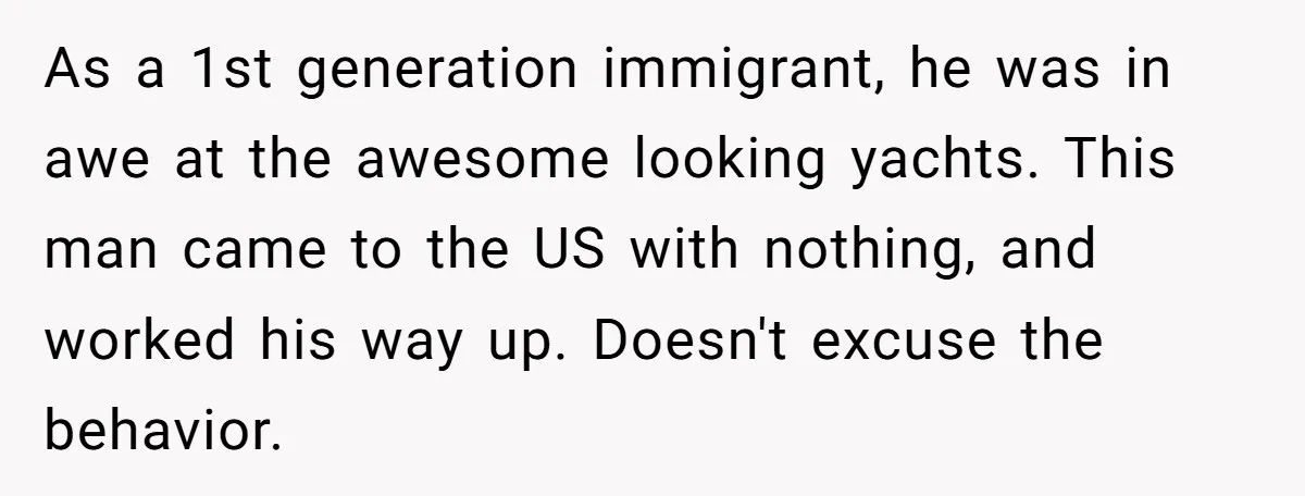 As a 1st generation immigrant, he was in awe at the awesome looking yachts. This man came to the US with nothing, and worked his way up. Doesn't excuse the...