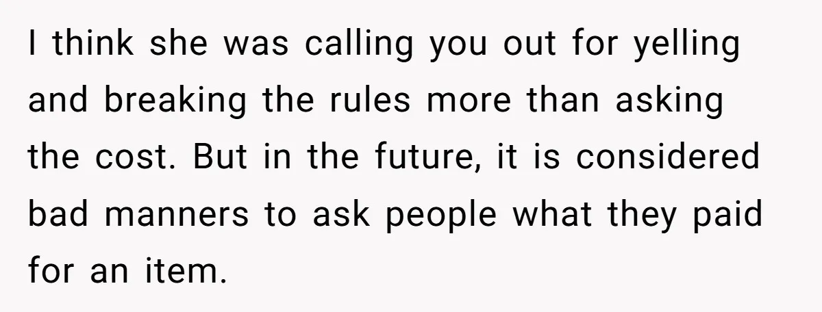 I think she was calling you out for yelling and breaking the rules more than asking the cost. But in the future, it is considered bad manners to ask people...