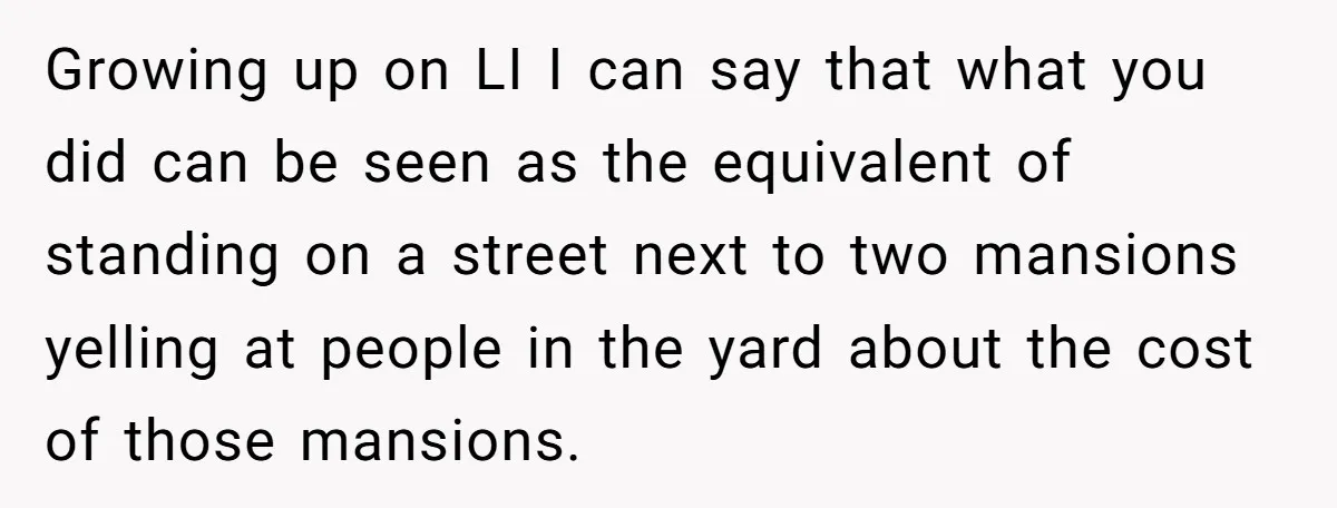 Growing up on LI I can say that what you did can be seen as the equivalent of standing on a street next to two mansions yelling at people in...