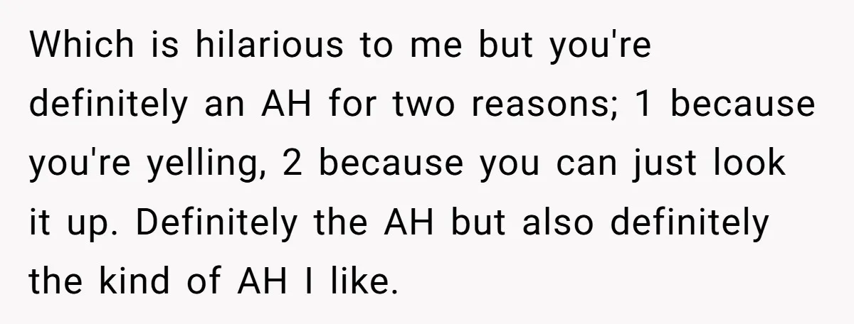 Which is hilarious to me but you're definitely an AH for two reasons; 1 because you're yelling, 2 because you can just look it up. Definitely the AH but also...