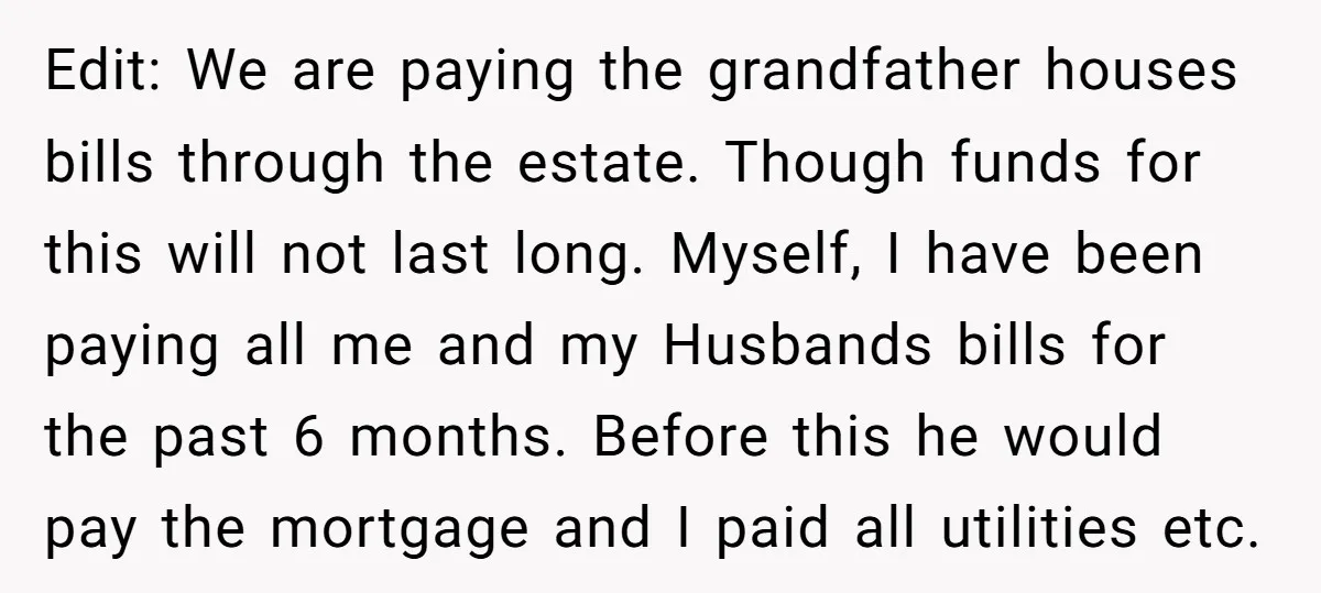 Edit: We are paying the grandfather houses bills through the estate. Though funds for this will not last long. Myself, I have been paying all me and my Husbands bills...