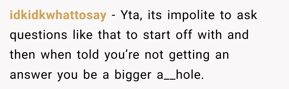 idkidkwhattosay − Yta, its impolite to ask questions like that to start off with and then when told you’re not getting an answer you be a bigger a__hole.