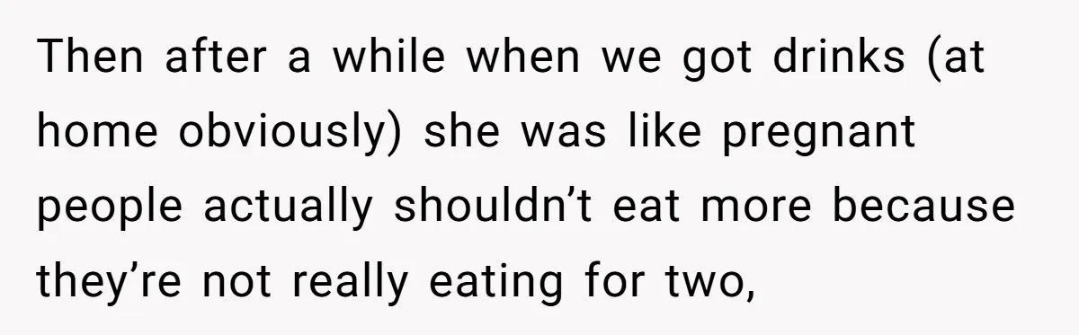 Then after a while when we got drinks (at home obviously) she was like pregnant people actually shouldn’t eat more because they’re not really eating for two,