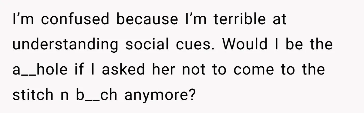 I’m confused because I’m terrible at understanding social cues. Would I be the a__hole if I asked her not to come to the stitch n b__ch anymore?