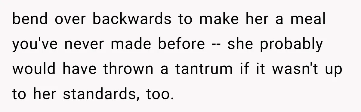 bend over backwards to make her a meal you've never made before -- she probably would have thrown a tantrum if it wasn't up to her standards, too.