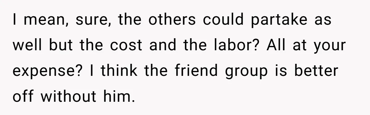 I mean, sure, the others could partake as well but the cost and the labor? All at your expense? I think the friend group is better off without him.
