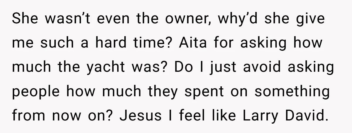 She wasn’t even the owner, why’d she give me such a hard time? Aita for asking how much the yacht was? Do I just avoid asking people how much they...
