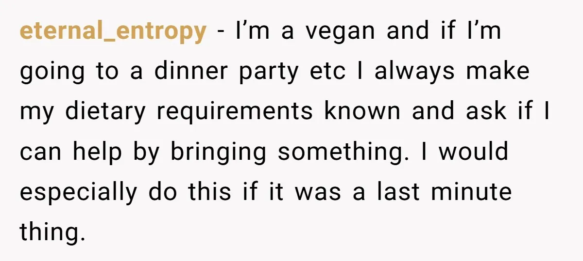 eternal_entropy − I’m a vegan and if I’m going to a dinner party etc I always make my dietary requirements known and ask if I can help by bringing something....