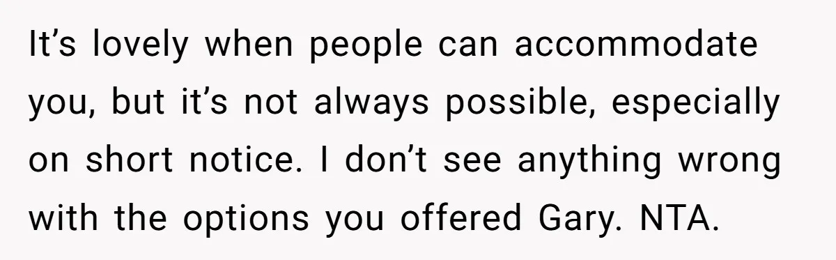 It’s lovely when people can accommodate you, but it’s not always possible, especially on short notice. I don’t see anything wrong with the options you offered Gary. NTA.