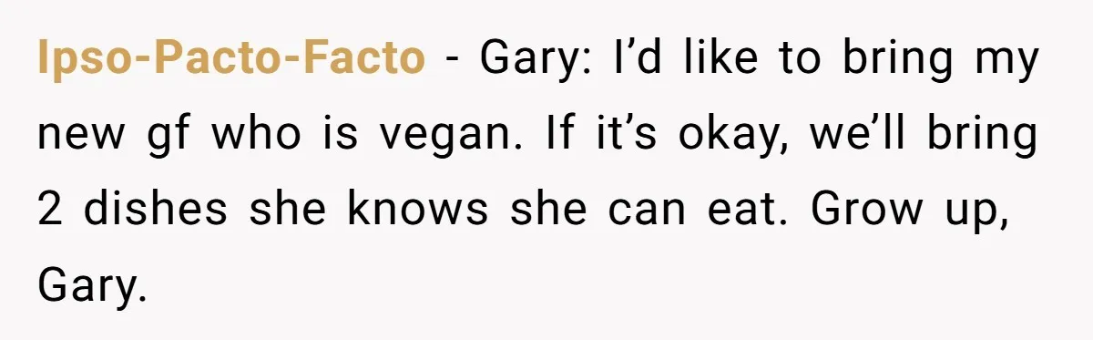 Ipso-Pacto-Facto − Gary: I’d like to bring my new gf who is vegan. If it’s okay, we’ll bring 2 dishes she knows she can eat. Grow up, Gary.
