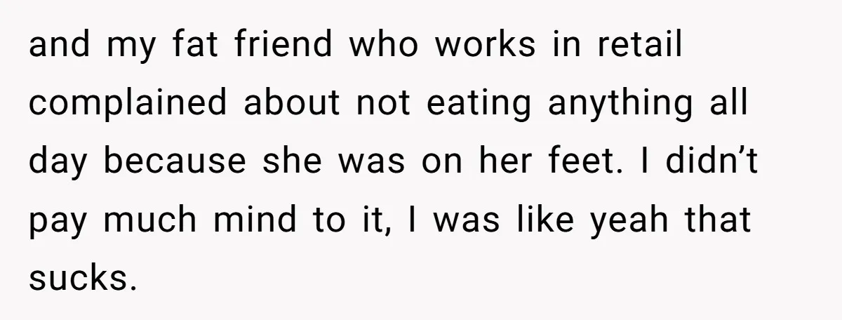 and my fat friend who works in retail complained about not eating anything all day because she was on her feet. I didn’t pay much mind to it, I was...