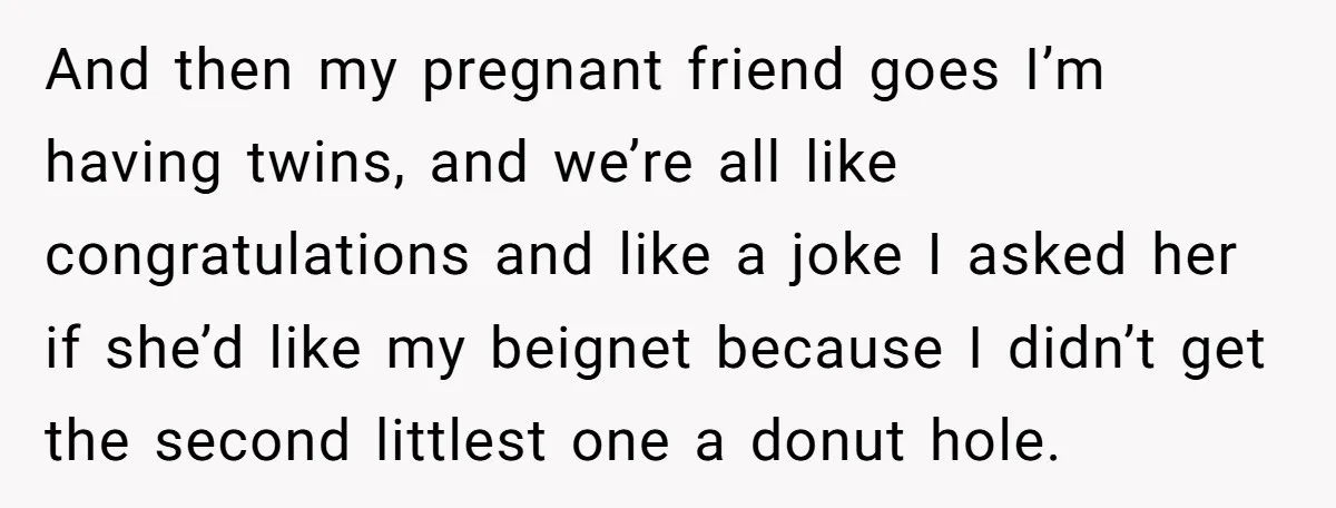 And then my pregnant friend goes I’m having twins, and we’re all like congratulations and like a joke I asked her if she’d like my beignet because I didn’t get...
