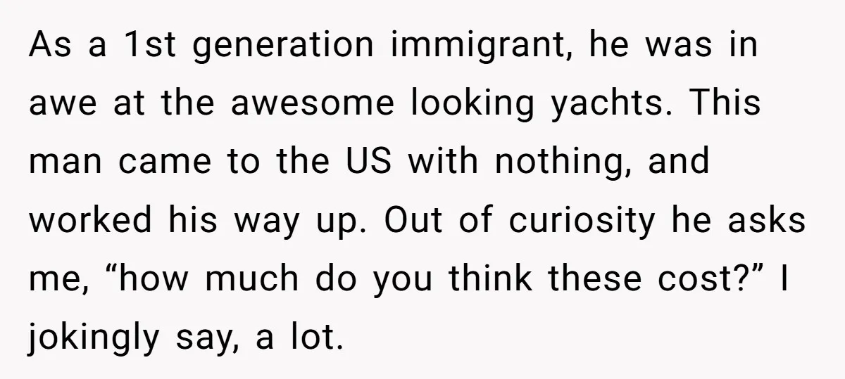As a 1st generation immigrant, he was in awe at the awesome looking yachts. This man came to the US with nothing, and worked his way up. Out of curiosity...