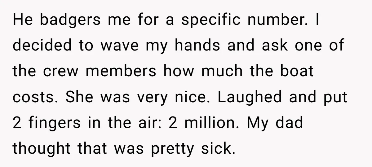 He badgers me for a specific number. I decided to wave my hands and ask one of the crew members how much the boat costs. She was very nice. Laughed...