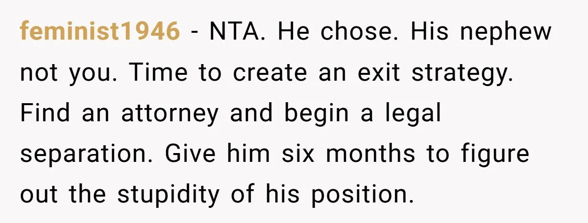 feminist1946 − NTA. He chose. His nephew not you. Time to create an exit strategy. Find an attorney and begin a legal separation. Give him six months to figure out...