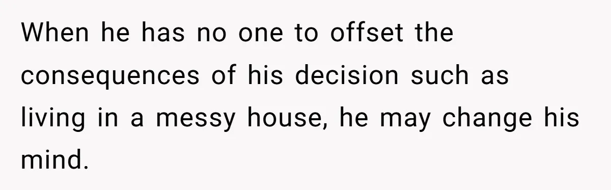 When he has no one to offset the consequences of his decision such as living in a messy house, he may change his mind.