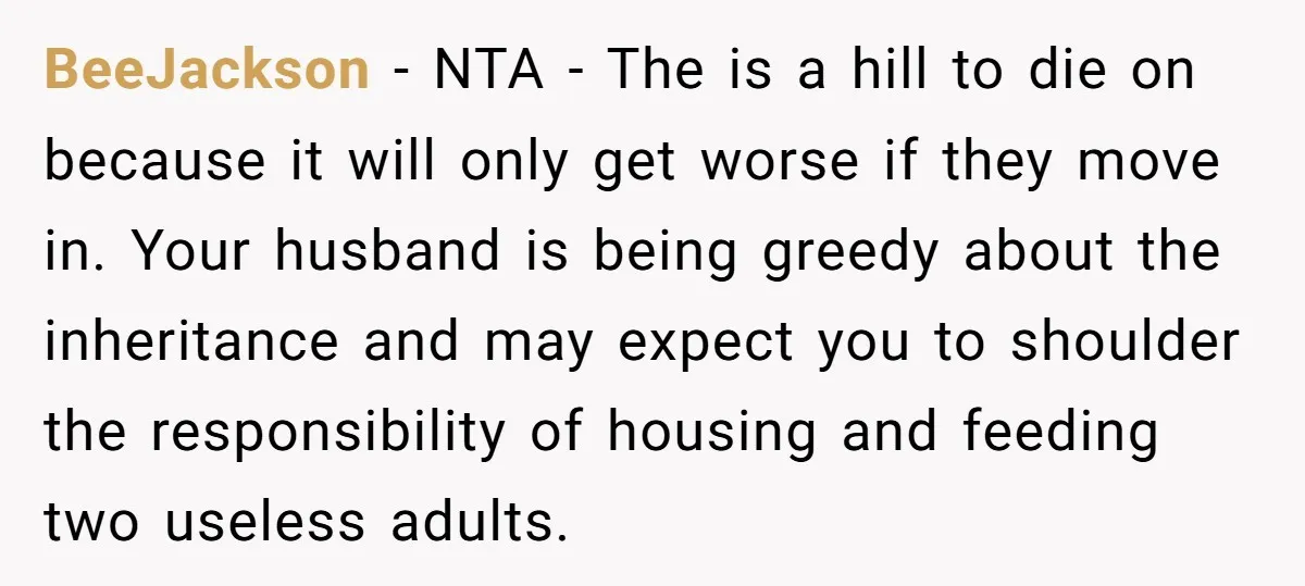 BeeJackson − NTA - The is a hill to die on because it will only get worse if they move in. Your husband is being greedy about the inheritance and...