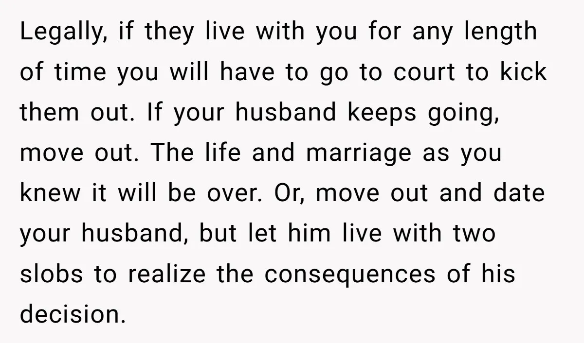Legally, if they live with you for any length of time you will have to go to court to kick them out. If your husband keeps going, move out. The...