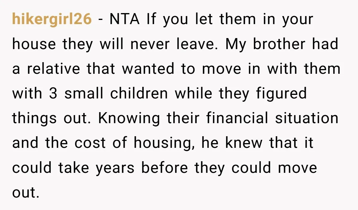 hikergirl26 − NTA If you let them in your house they will never leave. My brother had a relative that wanted to move in with them with 3 small children...
