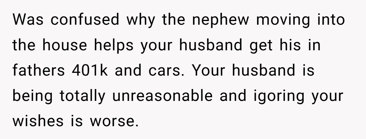 Was confused why the nephew moving into the house helps your husband get his in fathers 401k and cars. Your husband is being totally unreasonable and igoring your wishes is...
