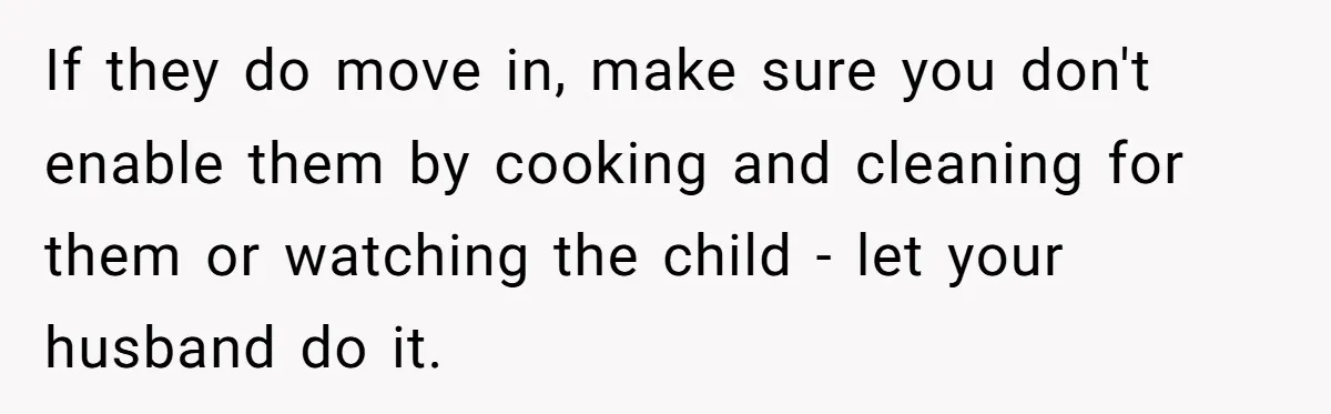 If they do move in, make sure you don't enable them by cooking and cleaning for them or watching the child - let your husband do it.