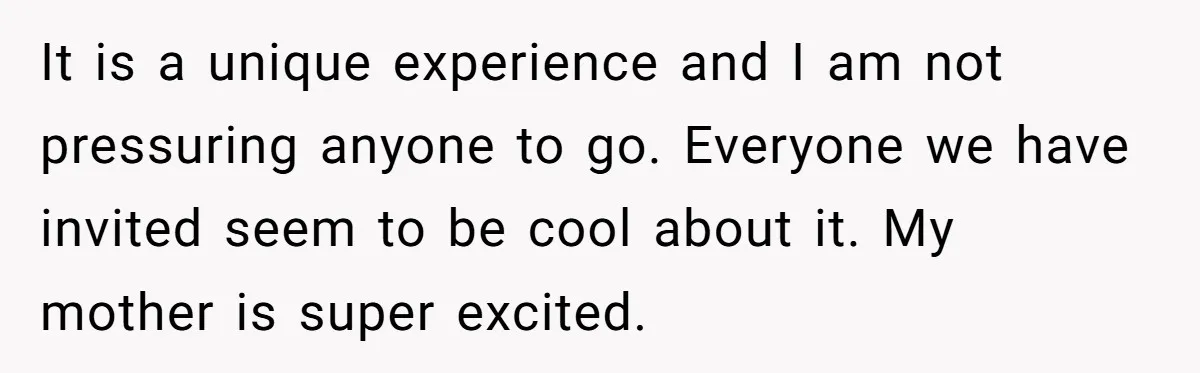 It is a unique experience and I am not pressuring anyone to go. Everyone we have invited seem to be cool about it. My mother is super excited.