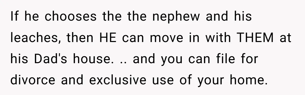 If he chooses the the nephew and his leaches, then HE can move in with THEM at his Dad's house. .. and you can file for divorce and exclusive use...