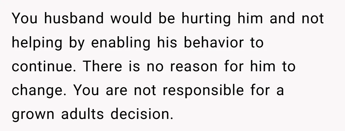 You husband would be hurting him and not helping by enabling his behavior to continue. There is no reason for him to change. You are not responsible for a grown...