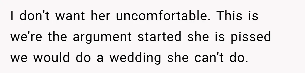 I don’t want her uncomfortable. This is we’re the argument started she is pissed we would do a wedding she can’t do.