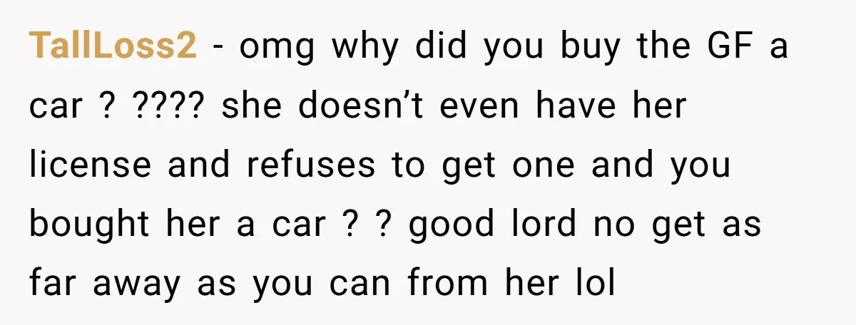 TallLoss2 − omg why did you buy the GF a car ? ???? she doesn’t even have her license and refuses to get one and you bought her a car...