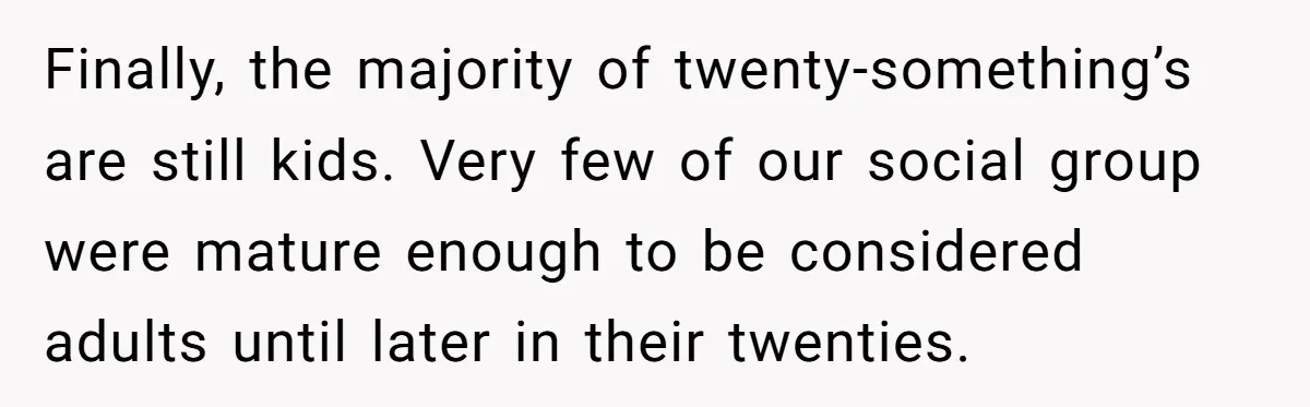 Finally, the majority of twenty-something’s are still kids. Very few of our social group were mature enough to be considered adults until later in their twenties.