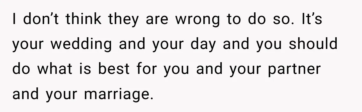 I don’t think they are wrong to do so. It’s your wedding and your day and you should do what is best for you and your partner and your marriage.