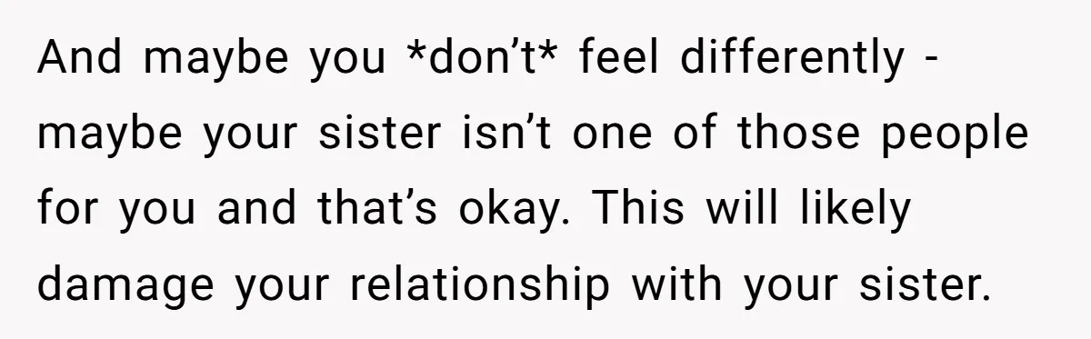 And maybe you *don’t* feel differently - maybe your sister isn’t one of those people for you and that’s okay. This will likely damage your relationship with your sister.