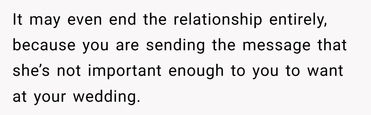 It may even end the relationship entirely, because you are sending the message that she’s not important enough to you to want at your wedding.