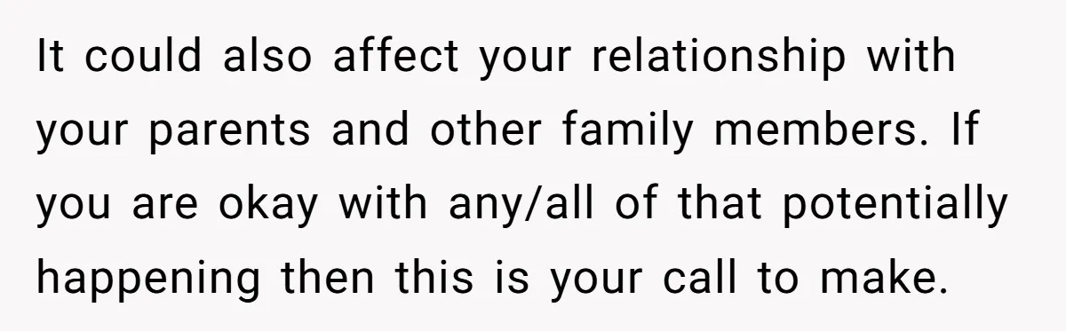 It could also affect your relationship with your parents and other family members. If you are okay with any/all of that potentially happening then this is your call to make.