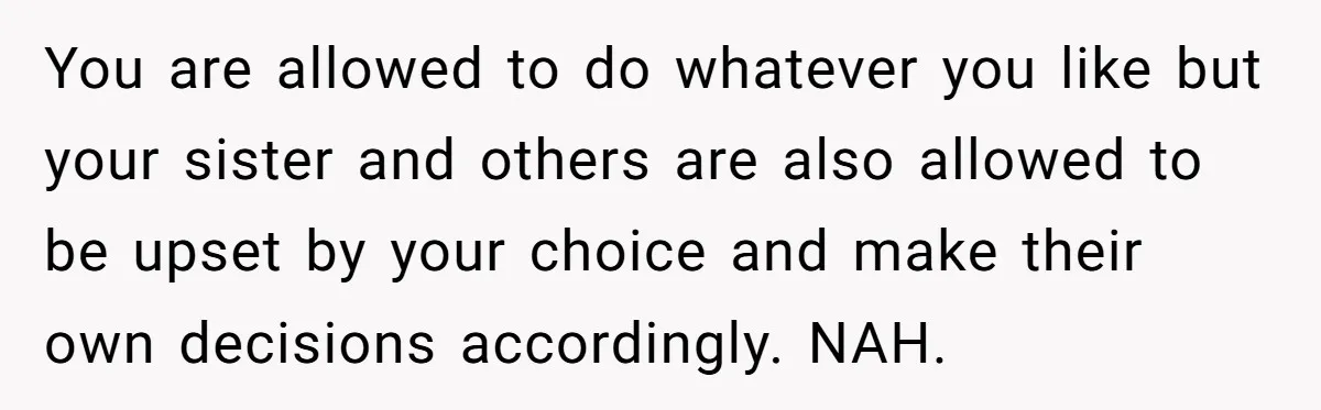 You are allowed to do whatever you like but your sister and others are also allowed to be upset by your choice and make their own decisions accordingly. NAH.