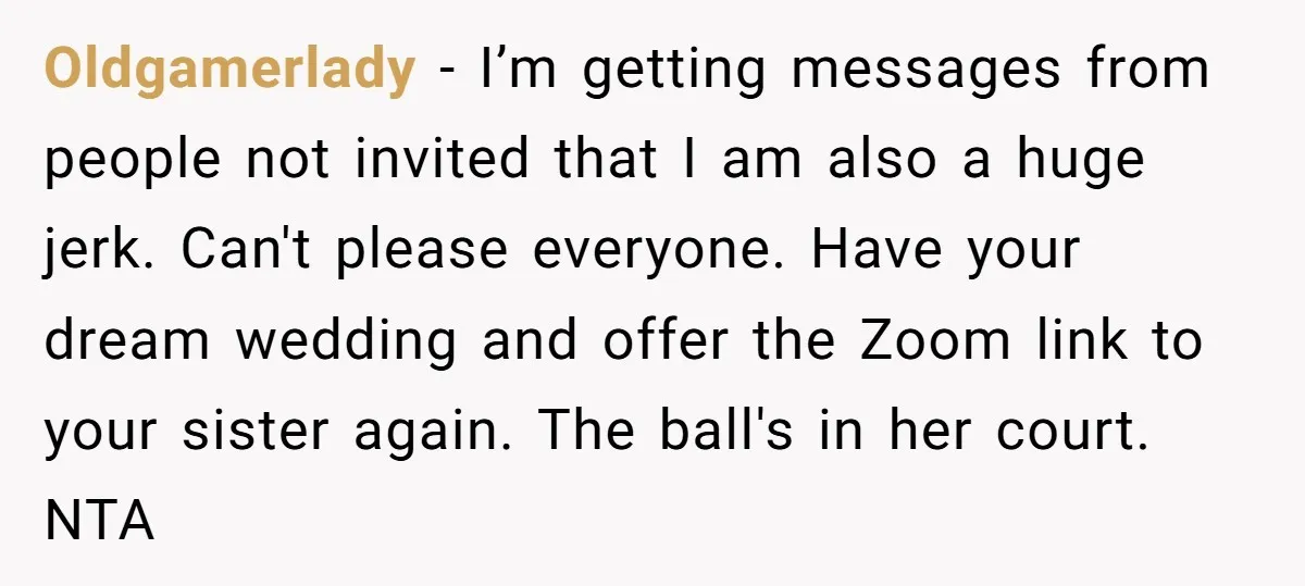 Oldgamerlady − I’m getting messages from people not invited that I am also a huge jerk. Can't please everyone. Have your dream wedding and offer the Zoom link to your...