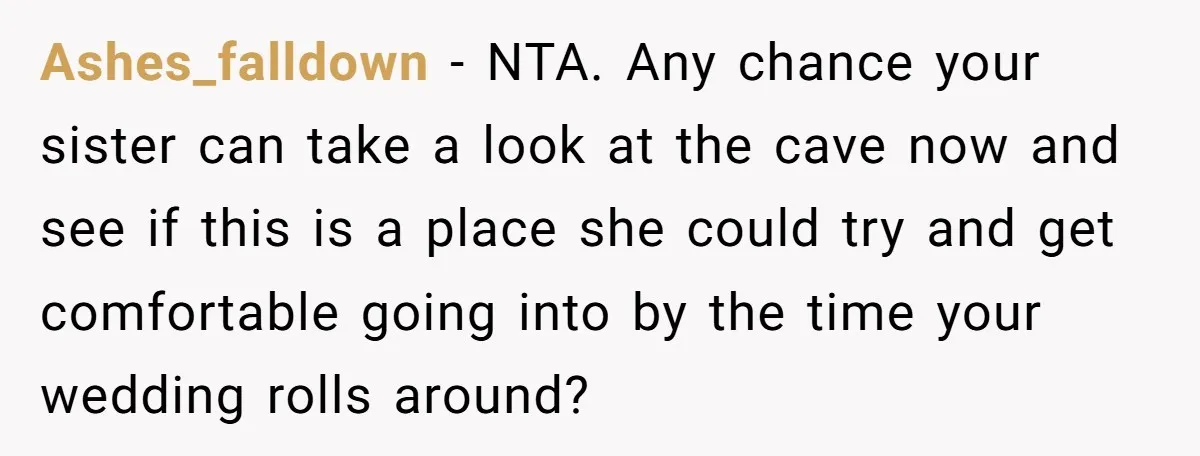 Ashes_falldown − NTA. Any chance your sister can take a look at the cave now and see if this is a place she could try and get comfortable going into...