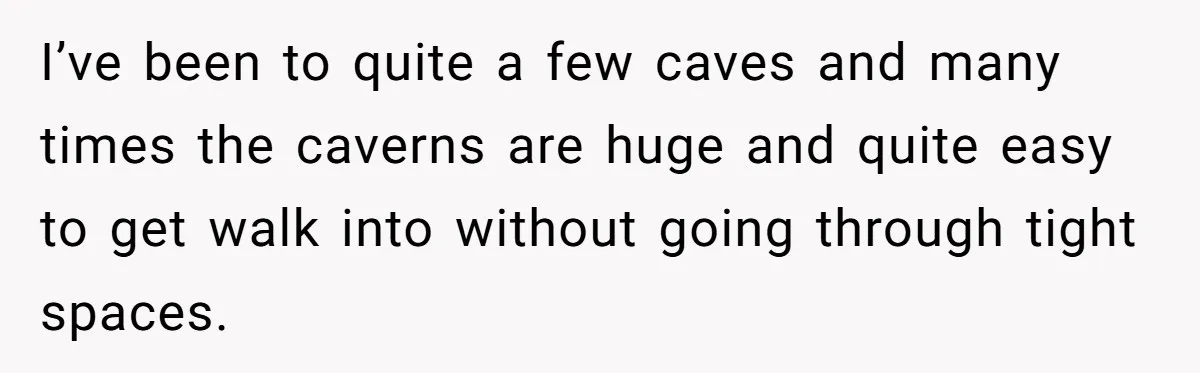 I’ve been to quite a few caves and many times the caverns are huge and quite easy to get walk into without going through tight spaces.