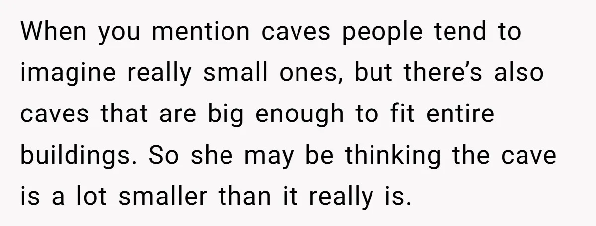 When you mention caves people tend to imagine really small ones, but there’s also caves that are big enough to fit entire buildings. So she may be thinking the cave...