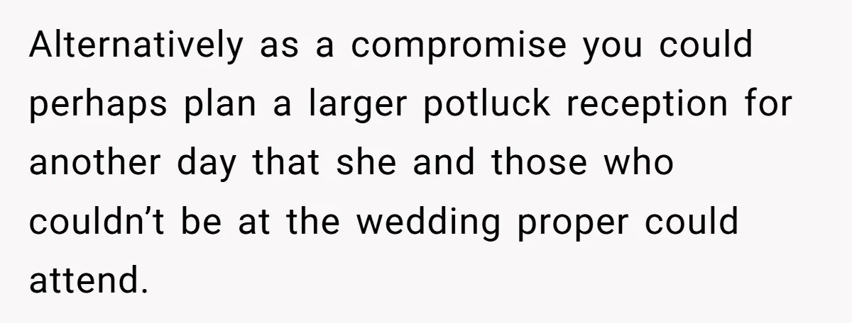 Alternatively as a compromise you could perhaps plan a larger potluck reception for another day that she and those who couldn’t be at the wedding proper could attend.